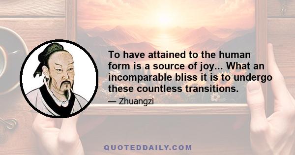 To have attained to the human form is a source of joy... What an incomparable bliss it is to undergo these countless transitions.