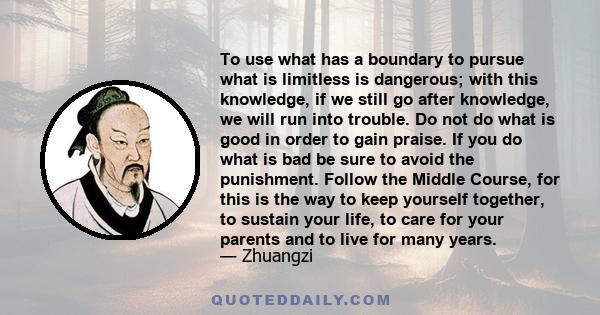 To use what has a boundary to pursue what is limitless is dangerous; with this knowledge, if we still go after knowledge, we will run into trouble. Do not do what is good in order to gain praise. If you do what is bad