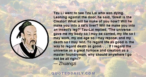 Tzu Li went to see Tzu Lai who was dying. Leaning against the door, he said, 'Great is the Creator! What will he make of you now? Will he make you into a rat's liver? Will he make you into an insect's leg?' Tzu-Lai