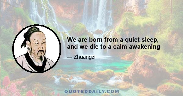 We are born from a quiet sleep, and we die to a calm awakening