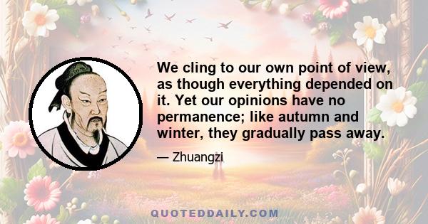 We cling to our own point of view, as though everything depended on it. Yet our opinions have no permanence; like autumn and winter, they gradually pass away.