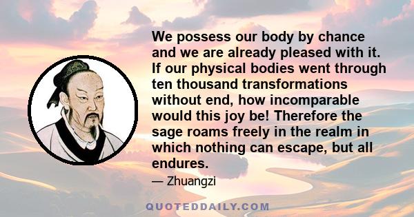 We possess our body by chance and we are already pleased with it. If our physical bodies went through ten thousand transformations without end, how incomparable would this joy be! Therefore the sage roams freely in the