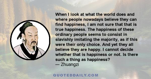 When I look at what the world does and where people nowadays believe they can find happiness, I am not sure that that is true happiness. The happiness of these ordinary people seems to consist in slavishly imitating the 