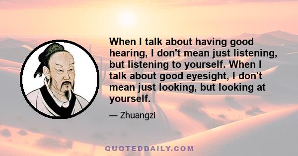 When I talk about having good hearing, I don't mean just listening, but listening to yourself. When I talk about good eyesight, I don't mean just looking, but looking at yourself.