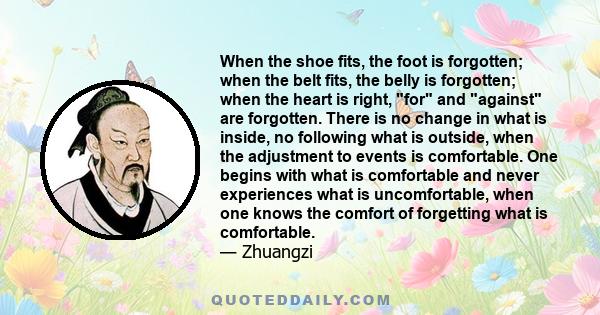 When the shoe fits, the foot is forgotten; when the belt fits, the belly is forgotten; when the heart is right, for and against are forgotten. There is no change in what is inside, no following what is outside, when the 