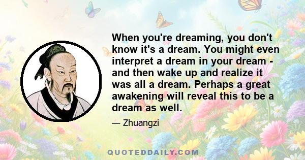 When you're dreaming, you don't know it's a dream. You might even interpret a dream in your dream - and then wake up and realize it was all a dream. Perhaps a great awakening will reveal this to be a dream as well.