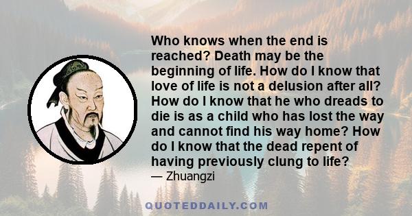 Who knows when the end is reached? Death may be the beginning of life. How do I know that love of life is not a delusion after all? How do I know that he who dreads to die is as a child who has lost the way and cannot