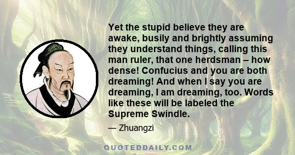 Yet the stupid believe they are awake, busily and brightly assuming they understand things, calling this man ruler, that one herdsman – how dense! Confucius and you are both dreaming! And when I say you are dreaming, I