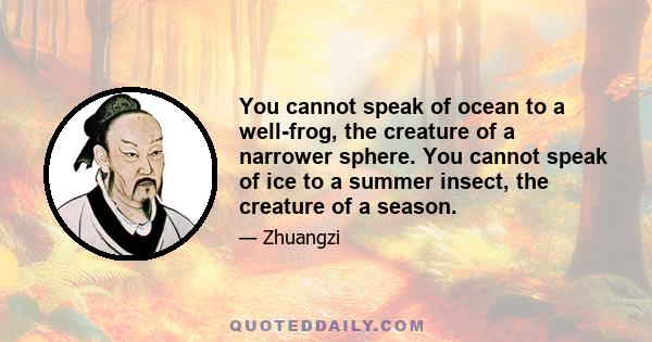 You cannot speak of ocean to a well-frog, the creature of a narrower sphere. You cannot speak of ice to a summer insect, the creature of a season.