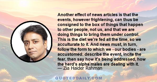 Another effect of news articles is that the events, however frightening, can thus be consigned to the box of things that happen to other people, not us, and that we are doing things to bring them under control. This is