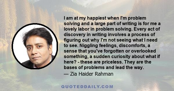 I am at my happiest when I'm problem solving and a large part of writing is for me a lovely labor in problem solving. Every act of discovery in writing involves a process of figuring out why I'm not seeing what I need