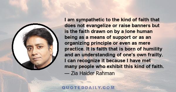 I am sympathetic to the kind of faith that does not evangelize or raise banners but is the faith drawn on by a lone human being as a means of support or as an organizing principle or even as mere practice. It is faith