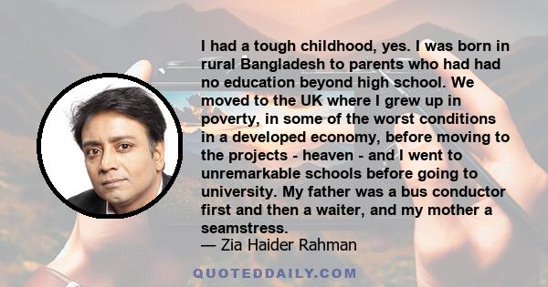 I had a tough childhood, yes. I was born in rural Bangladesh to parents who had had no education beyond high school. We moved to the UK where I grew up in poverty, in some of the worst conditions in a developed economy, 