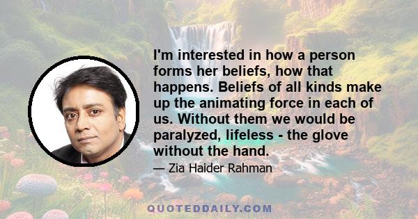 I'm interested in how a person forms her beliefs, how that happens. Beliefs of all kinds make up the animating force in each of us. Without them we would be paralyzed, lifeless - the glove without the hand.