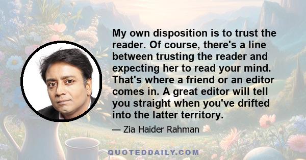 My own disposition is to trust the reader. Of course, there's a line between trusting the reader and expecting her to read your mind. That's where a friend or an editor comes in. A great editor will tell you straight