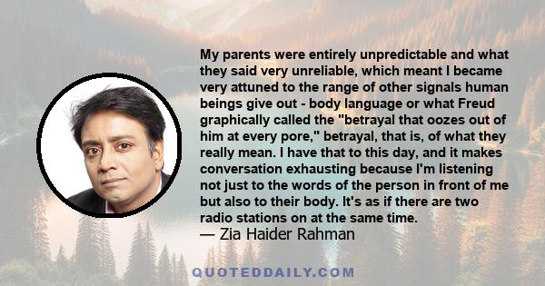 My parents were entirely unpredictable and what they said very unreliable, which meant I became very attuned to the range of other signals human beings give out - body language or what Freud graphically called the