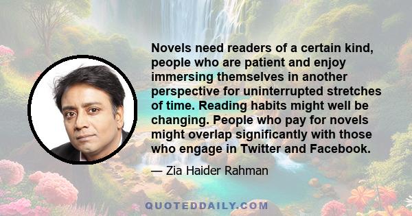 Novels need readers of a certain kind, people who are patient and enjoy immersing themselves in another perspective for uninterrupted stretches of time. Reading habits might well be changing. People who pay for novels