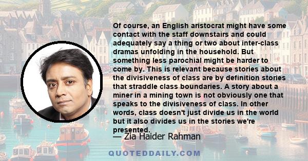 Of course, an English aristocrat might have some contact with the staff downstairs and could adequately say a thing or two about inter-class dramas unfolding in the household. But something less parochial might be