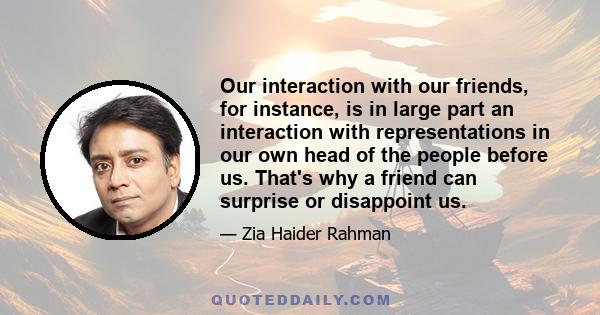 Our interaction with our friends, for instance, is in large part an interaction with representations in our own head of the people before us. That's why a friend can surprise or disappoint us.