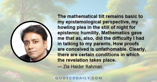 The mathematical tilt remains basic to my epistemological perspective, my howling plea in the still of night for epistemic humility. Mathematics gave me that as, also, did the difficulty I had in talking to my parents.