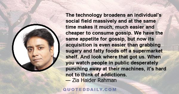 The technology broadens an individual's social field massively and at the same time makes it much, much easier and cheaper to consume gossip. We have the same appetite for gossip, but now its acquisition is even easier