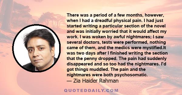 There was a period of a few months, however, when I had a dreadful physical pain. I had just started writing a particular section of the novel and was initially worried that it would affect my work. I was woken by awful 