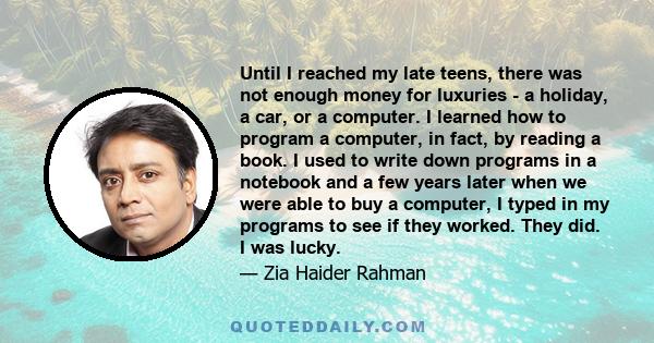 Until I reached my late teens, there was not enough money for luxuries - a holiday, a car, or a computer. I learned how to program a computer, in fact, by reading a book. I used to write down programs in a notebook and