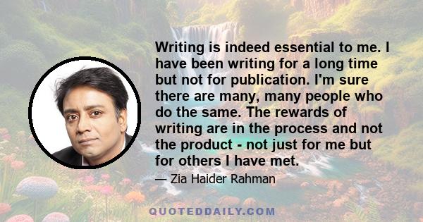 Writing is indeed essential to me. I have been writing for a long time but not for publication. I'm sure there are many, many people who do the same. The rewards of writing are in the process and not the product - not