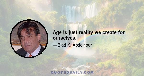 Age is just reality we create for ourselves.