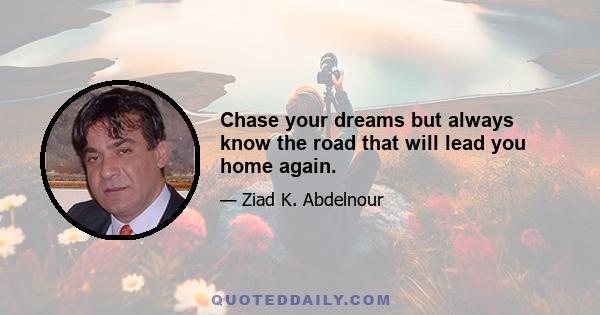 Chase your dreams but always know the road that will lead you home again.