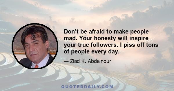 Don’t be afraid to make people mad. Your honesty will inspire your true followers. I piss off tons of people every day.