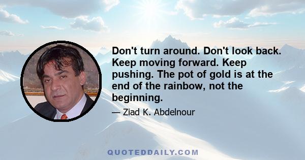 Don't turn around. Don't look back. Keep moving forward. Keep pushing. The pot of gold is at the end of the rainbow, not the beginning.