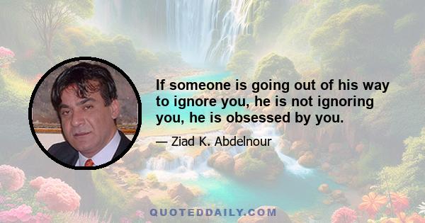 If someone is going out of his way to ignore you, he is not ignoring you, he is obsessed by you.