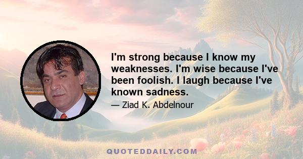 I'm strong because I know my weaknesses. I'm wise because I've been foolish. I laugh because I've known sadness.