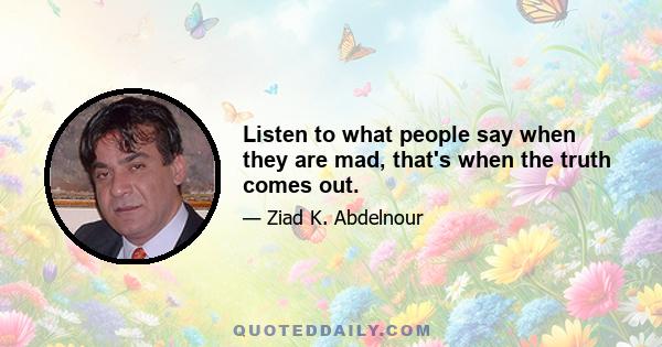 Listen to what people say when they are mad, that's when the truth comes out.