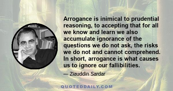 Arrogance is inimical to prudential reasoning, to accepting that for all we know and learn we also accumulate ignorance of the questions we do not ask, the risks we do not and cannot comprehend. In short, arrogance is