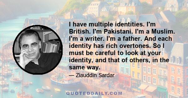 I have multiple identities. I'm British. I'm Pakistani. I'm a Muslim. I'm a writer. I'm a father. And each identity has rich overtones. So I must be careful to look at your identity, and that of others, in the same way.