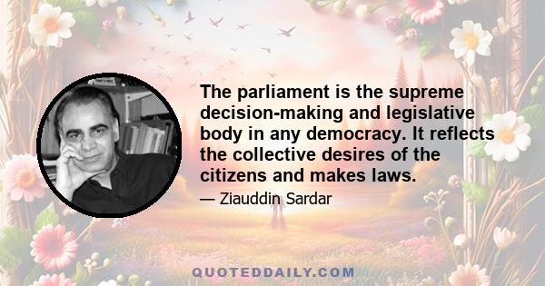 The parliament is the supreme decision-making and legislative body in any democracy. It reflects the collective desires of the citizens and makes laws.