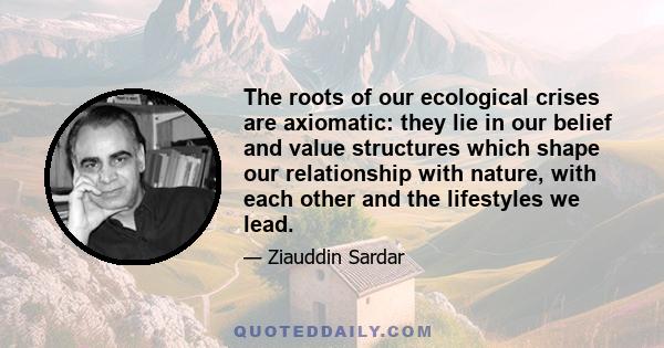 The roots of our ecological crises are axiomatic: they lie in our belief and value structures which shape our relationship with nature, with each other and the lifestyles we lead.