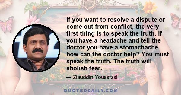 If you want to resolve a dispute or come out from conflict, the very first thing is to speak the truth. If you have a headache and tell the doctor you have a stomachache, how can the doctor help? You must speak the