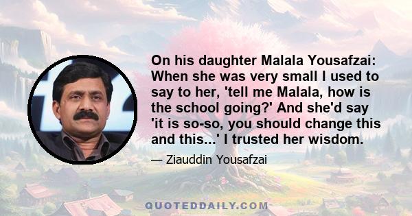 On his daughter Malala Yousafzai: When she was very small I used to say to her, 'tell me Malala, how is the school going?' And she'd say 'it is so-so, you should change this and this...' I trusted her wisdom.