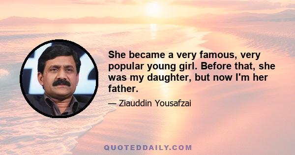 She became a very famous, very popular young girl. Before that, she was my daughter, but now I'm her father.