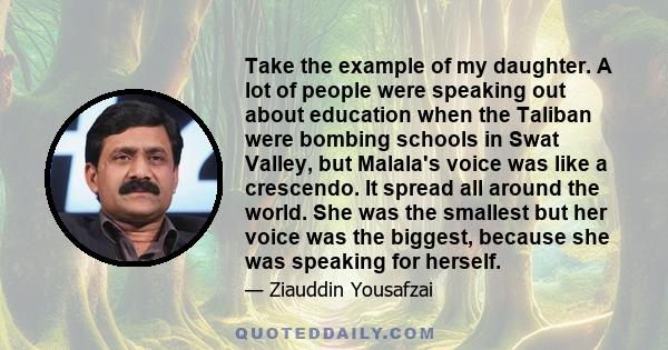 Take the example of my daughter. A lot of people were speaking out about education when the Taliban were bombing schools in Swat Valley, but Malala's voice was like a crescendo. It spread all around the world. She was