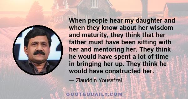 When people hear my daughter and when they know about her wisdom and maturity, they think that her father must have been sitting with her and mentoring her. They think he would have spent a lot of time in bringing her