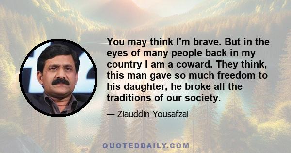 You may think I'm brave. But in the eyes of many people back in my country I am a coward. They think, this man gave so much freedom to his daughter, he broke all the traditions of our society.