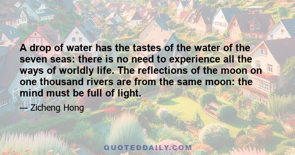 A drop of water has the tastes of the water of the seven seas: there is no need to experience all the ways of worldly life. The reflections of the moon on one thousand rivers are from the same moon: the mind must be