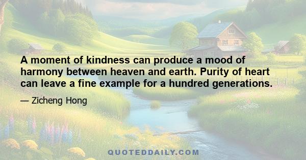 A moment of kindness can produce a mood of harmony between heaven and earth. Purity of heart can leave a fine example for a hundred generations.