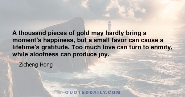 A thousand pieces of gold may hardly bring a moment's happiness, but a small favor can cause a lifetime's gratitude. Too much love can turn to enmity, while aloofness can produce joy.