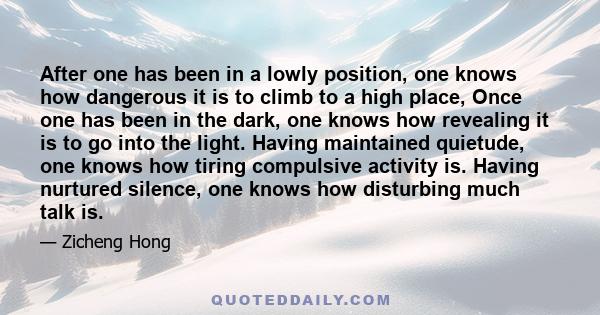 After one has been in a lowly position, one knows how dangerous it is to climb to a high place, Once one has been in the dark, one knows how revealing it is to go into the light. Having maintained quietude, one knows