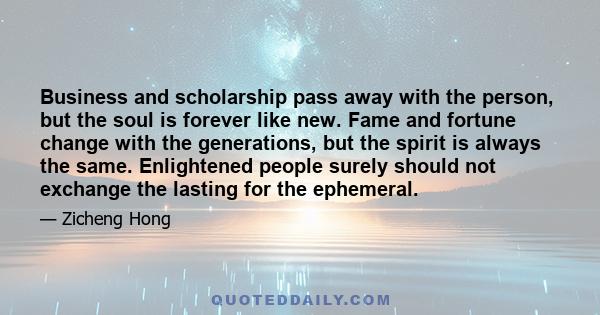 Business and scholarship pass away with the person, but the soul is forever like new. Fame and fortune change with the generations, but the spirit is always the same. Enlightened people surely should not exchange the